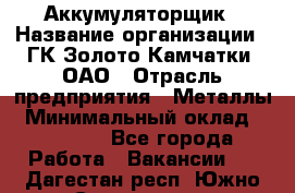 Аккумуляторщик › Название организации ­ ГК Золото Камчатки, ОАО › Отрасль предприятия ­ Металлы › Минимальный оклад ­ 22 500 - Все города Работа » Вакансии   . Дагестан респ.,Южно-Сухокумск г.